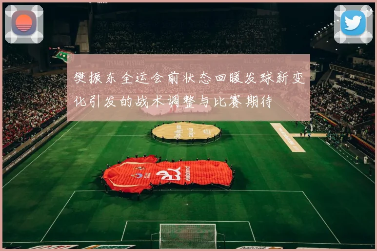 樊振东全运会前状态回暖发球新变化引发的战术调整与比赛期待