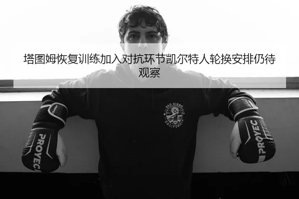 塔图姆恢复训练加入对抗环节凯尔特人轮换安排仍待观察