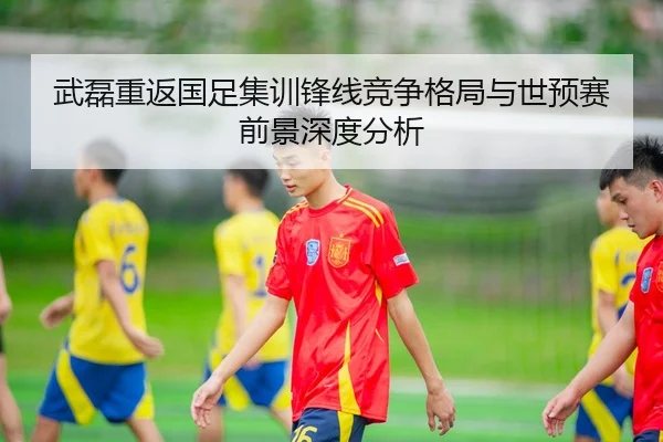 武磊重返国足集训锋线竞争格局与世预赛前景深度分析
