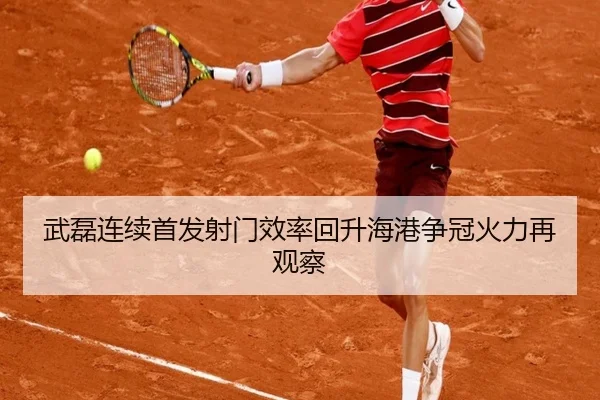 武磊连续首发射门效率回升海港争冠火力再观察