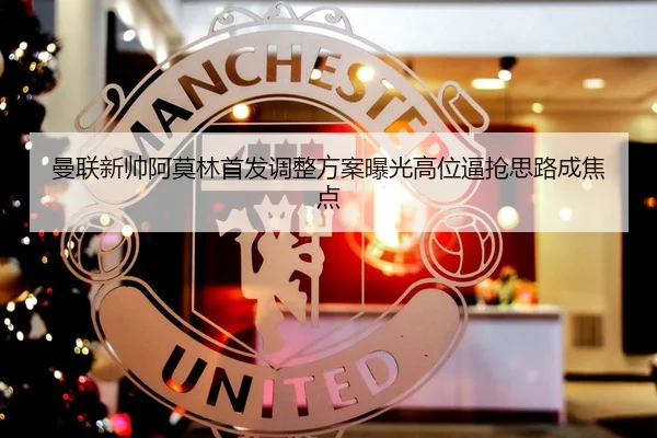 曼联新帅阿莫林首发调整方案曝光高位逼抢思路成焦点